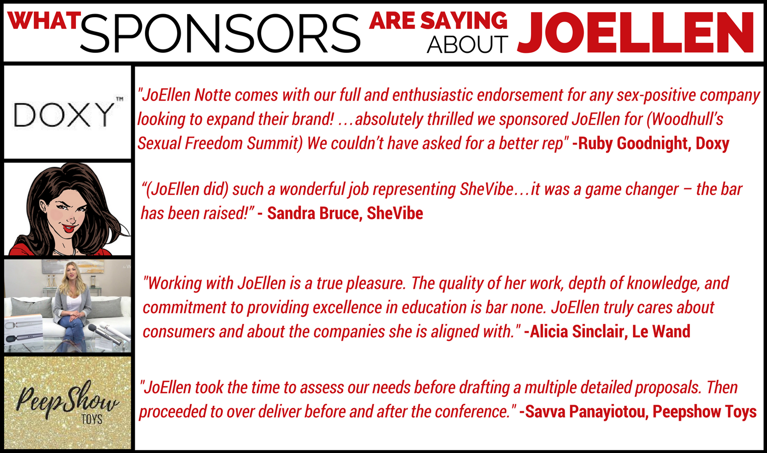 “JoEllen Notte comes with our full and enthusiastic endorsement for any sex-positive company looking to expand their brand! …absolutely thrilled we sponsored JoEllen for (Woodhull’s Sexual Freedom Summit) We couldn’t have asked for a better rep” – Ruby Goodnight, Doxy Massager “(JoEllen did) such a wonderful job representing SheVibe…it was a game changer – the bar has been raised!”  - Sandra Bruce, SheVibe.com "Working with JoEllen is a true pleasure. The quality of her work, depth of knowledge, and commitment to providing excellence in education is bar none. JoEllen truly cares about consumers and about the companies she is aligned with." - Alicia Sinclair, Le Wand "JoEllen took the time to assess our needs before drafting a multiple detailed proposals. Then proceeded to over deliver before and after the conference." - Savva Panayiotou, Peepshow Toys
