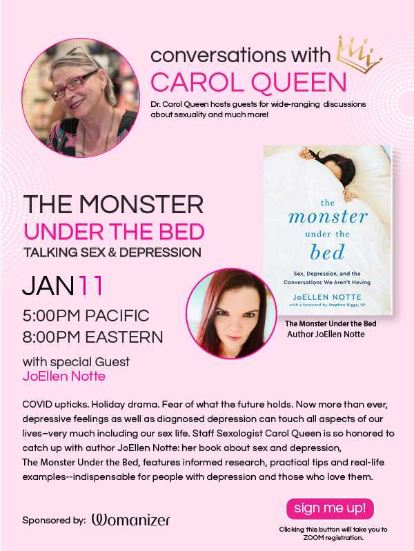 Conversations with CQ: The Monster Under the Bed—Talking Sex & Depression with JoEllen Notte Tuesday, January 11 at 5pm PT, 8pm ET FREE!  COVID upticks. Holiday drama. Fear of what the future holds. Now more than ever, depressive feelings as well as diagnosed depression can touch all aspects of our lives--very much including our sex life. Staff Sexologist Carol Queen is so honored to catch up with author JoEllen Notte--her book about sex and depression, The Monster Under the Bed, features informed research, practical tips and real-life examples--indispensable for people with depression and those who love them.  Register here: https://us02web.zoom.us/webinar/register/WN_2vcVZ7AFTLS-hLi5lvm0Zg  Sponsored by Womanizer!