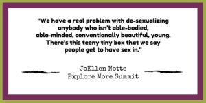 Graphic reading "We have a real problem with de-sexualizing anyone who isn't able-bodied, able-minded, conventionally beautiful, and young. there's a teeny, tiny box that we say people get to have sex in. JoEllen Notte, Explore More Summit"